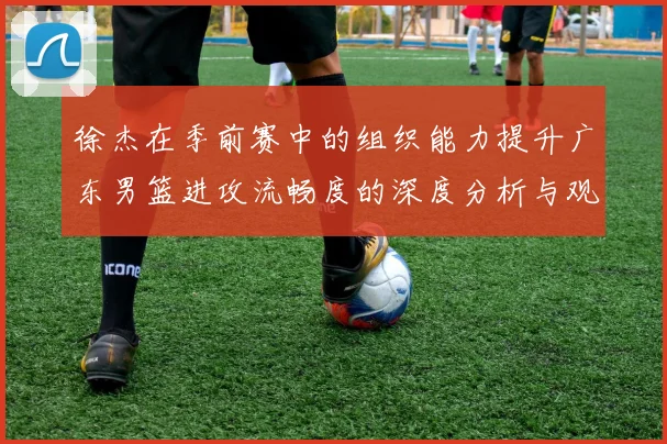 徐杰在季前赛中的组织能力提升广东男篮进攻流畅度的深度分析与观察