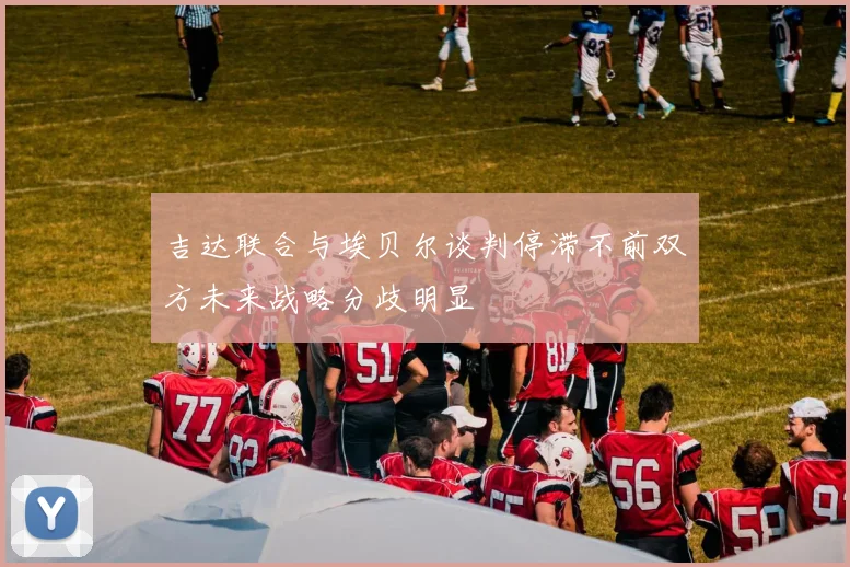 吉达联合与埃贝尔谈判停滞不前双方未来战略分歧明显