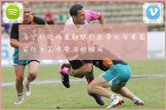 马宁补时两度触球引发争议海港国安对决笑中带泪的瞬间