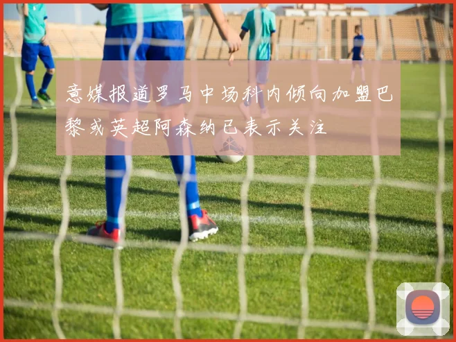 意媒报道罗马中场科内倾向加盟巴黎或英超阿森纳已表示关注