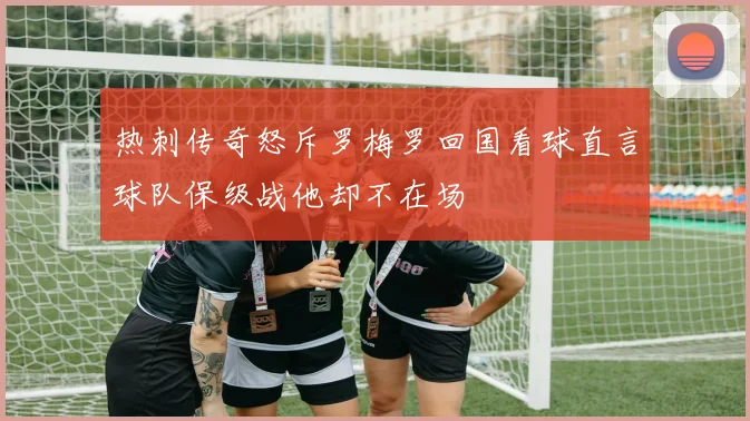 热刺传奇怒斥罗梅罗回国看球直言球队保级战他却不在场
