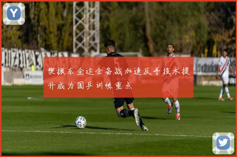 樊振东全运会备战加速反手技术提升成为国乒训练重点
