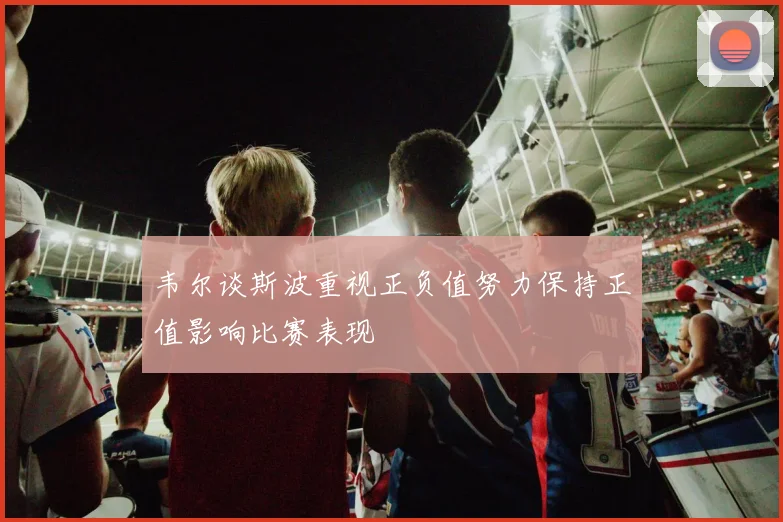 韦尔谈斯波重视正负值努力保持正值影响比赛表现