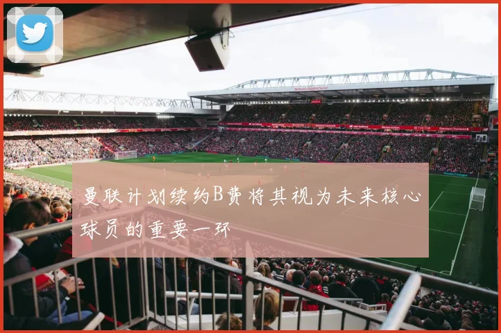 曼联计划续约B费将其视为未来核心球员的重要一环