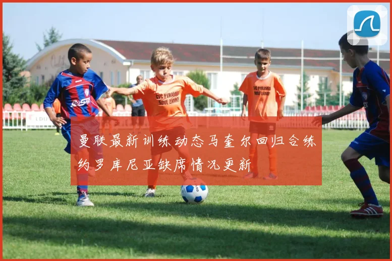 曼联最新训练动态马奎尔回归合练约罗库尼亚缺席情况更新