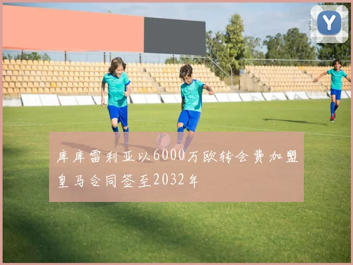 库库雷利亚以6000万欧转会费加盟皇马合同签至2032年