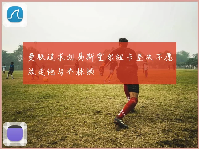 曼联追求刘易斯霍尔纽卡坚决不愿放走他与乔林顿