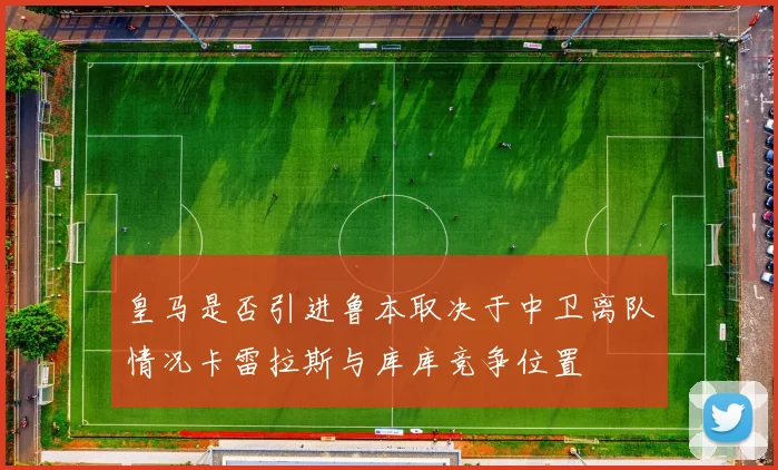 皇马是否引进鲁本取决于中卫离队情况卡雷拉斯与库库竞争位置