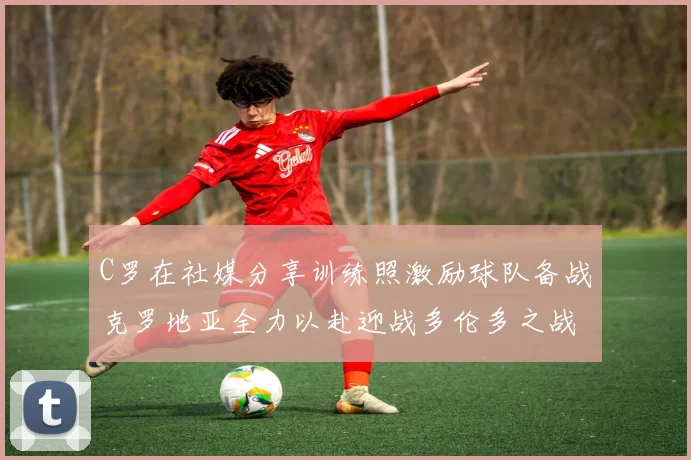 C罗在社媒分享训练照激励球队备战克罗地亚全力以赴迎战多伦多之战