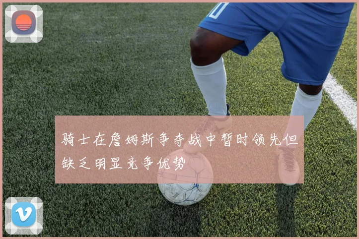 骑士在詹姆斯争夺战中暂时领先但缺乏明显竞争优势
