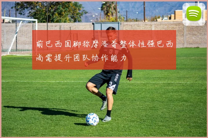 前巴西国脚称摩洛哥整体性强巴西尚需提升团队协作能力