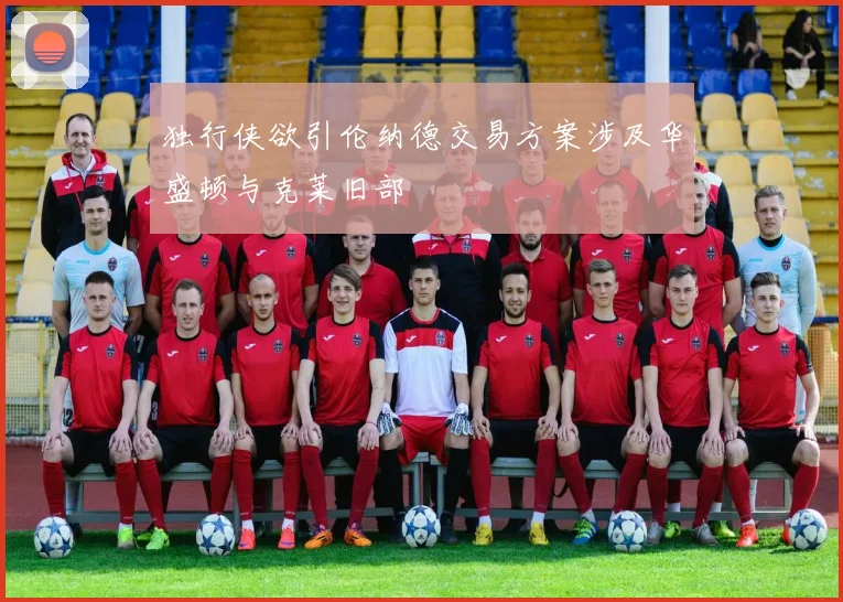 独行侠欲引伦纳德交易方案涉及华盛顿与克莱旧部