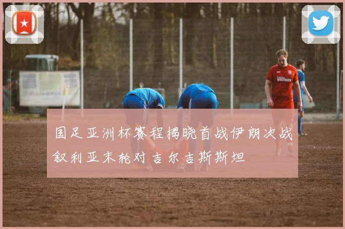 国足亚洲杯赛程揭晓首战伊朗次战叙利亚末轮对吉尔吉斯斯坦