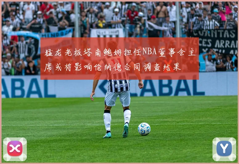 猛龙老板塔南鲍姆担任NBA董事会主席或将影响伦纳德合同调查结果