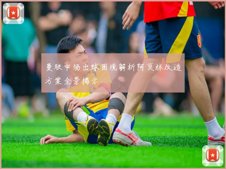 曼联中场出球困境解析阿莫林改造方案全景揭示