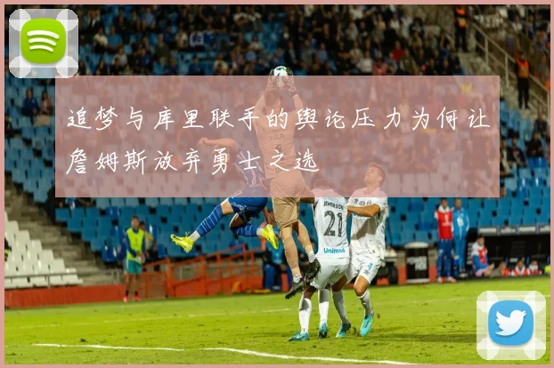 追梦与库里联手的舆论压力为何让詹姆斯放弃勇士之选