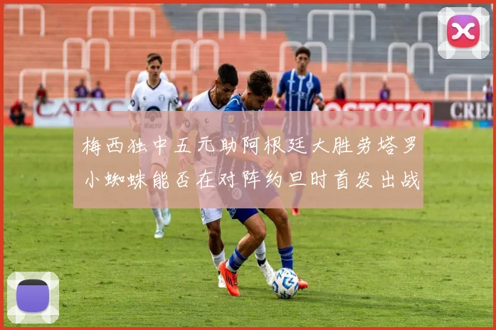 梅西独中五元助阿根廷大胜劳塔罗小蜘蛛能否在对阵约旦时首发出战