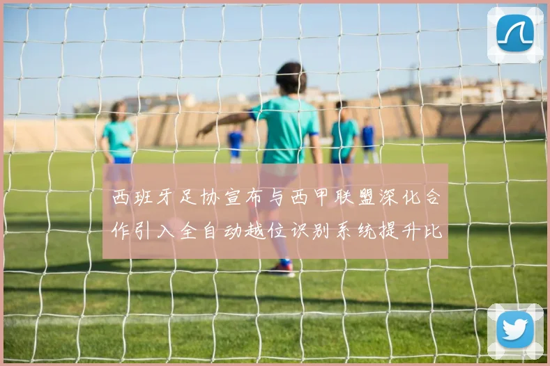 西班牙足协宣布与西甲联盟深化合作引入全自动越位识别系统提升比赛公正性
