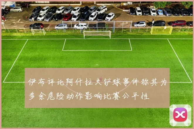 伊布评论阿什拉夫铲球事件称其为多余危险动作影响比赛公平性