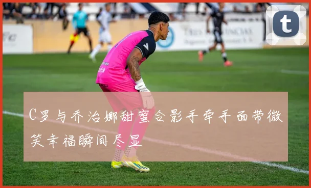 C罗与乔治娜甜蜜合影手牵手面带微笑幸福瞬间尽显