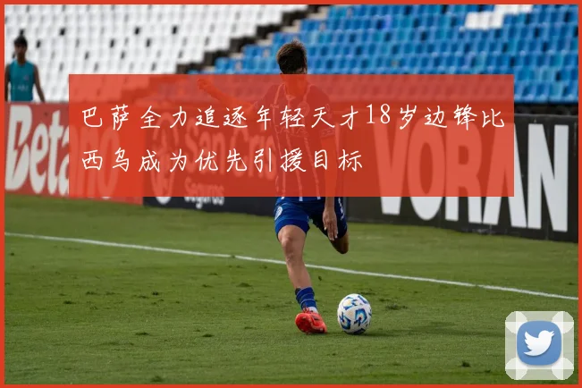 巴萨全力追逐年轻天才18岁边锋比西乌成为优先引援目标