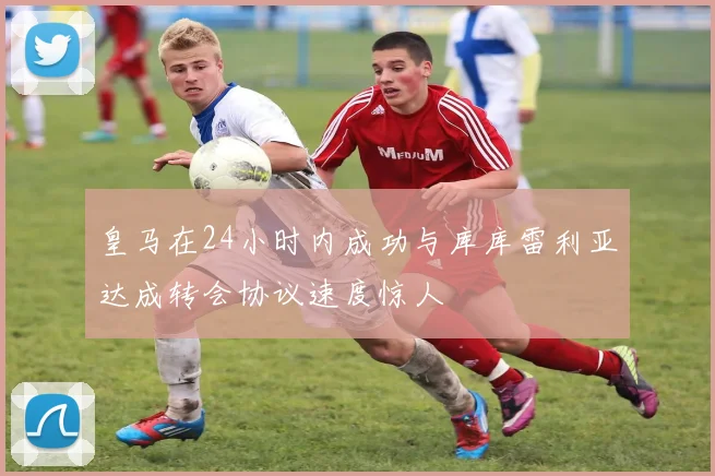 皇马在24小时内成功与库库雷利亚达成转会协议速度惊人