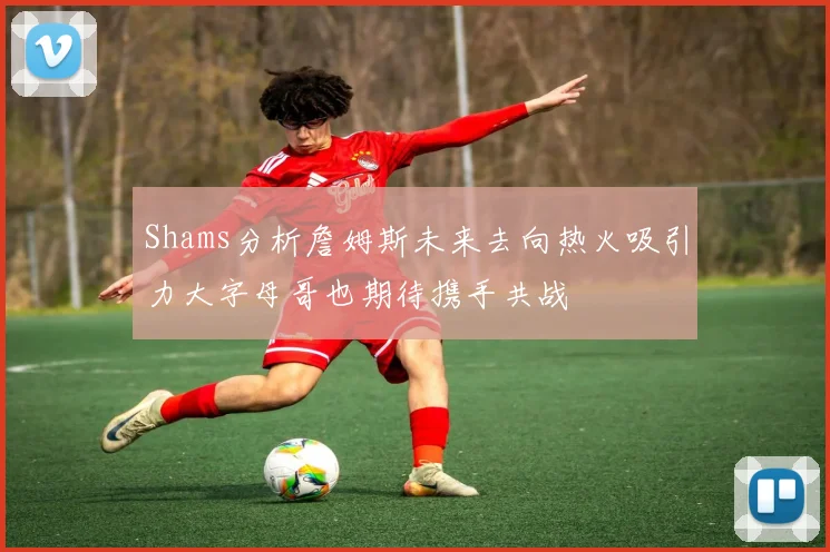 Shams分析詹姆斯未来去向热火吸引力大字母哥也期待携手共战
