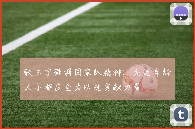 张玉宁强调国家队精神：无论年龄大小都应全力以赴贡献力量