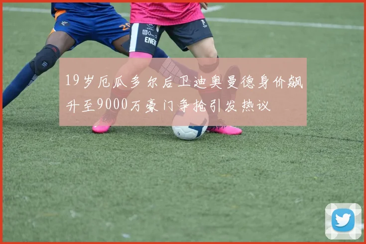 19岁厄瓜多尔后卫迪奥曼德身价飙升至9000万豪门争抢引发热议