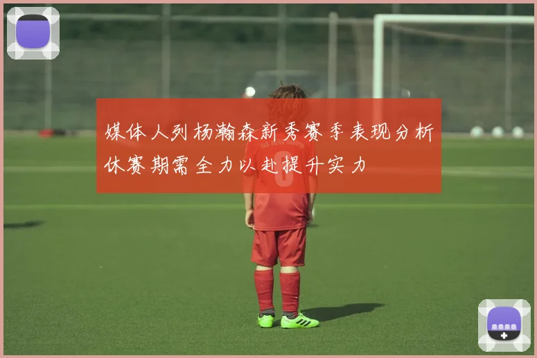 媒体人列杨瀚森新秀赛季表现分析休赛期需全力以赴提升实力