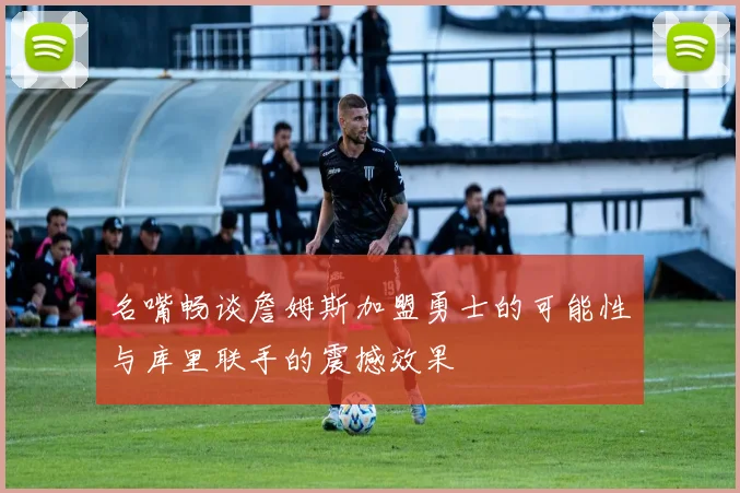 名嘴畅谈詹姆斯加盟勇士的可能性与库里联手的震撼效果