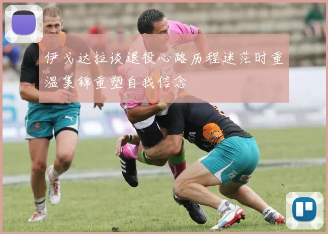 伊戈达拉谈退役心路历程迷茫时重温集锦重塑自我信念