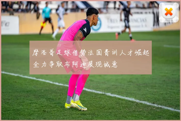 摩洛哥足球借势法国青训人才崛起全力争取布阿迪展现诚意