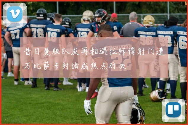 昔日曼联队友再相遇拉师傅射门遭万比萨卡封堵成焦点对决