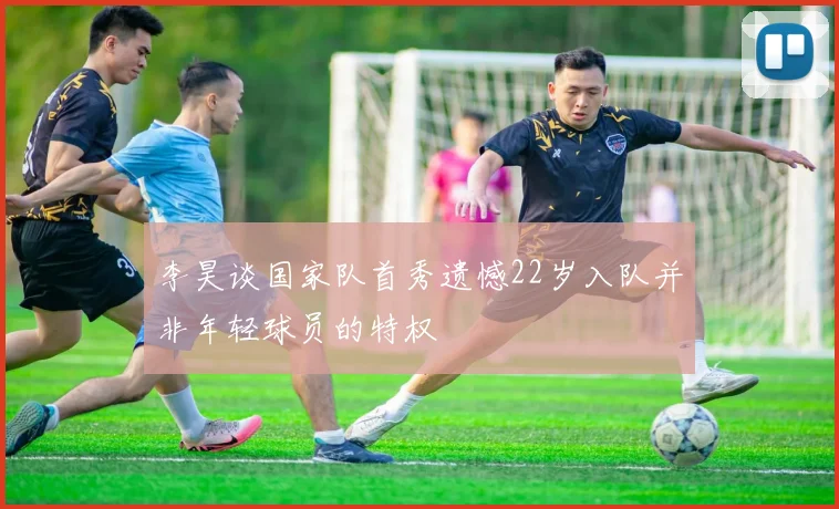 李昊谈国家队首秀遗憾22岁入队并非年轻球员的特权