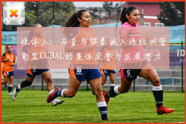 媒体人：石奎与隰泰诚入选短训营彰显CUBAL的集体荣誉与发展潜力