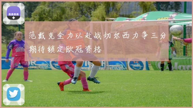 范戴克全力以赴战切尔西力争三分期待锁定欧冠资格