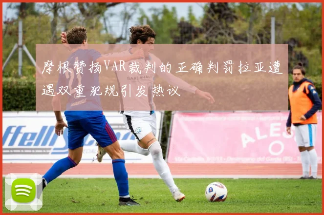 摩根赞扬VAR裁判的正确判罚拉亚遭遇双重犯规引发热议