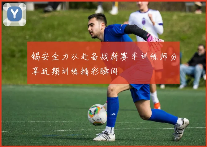 锡安全力以赴备战新赛季训练师分享近期训练精彩瞬间