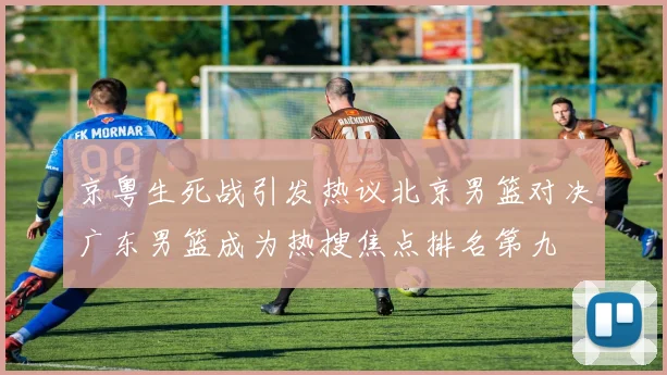京粤生死战引发热议北京男篮对决广东男篮成为热搜焦点排名第九