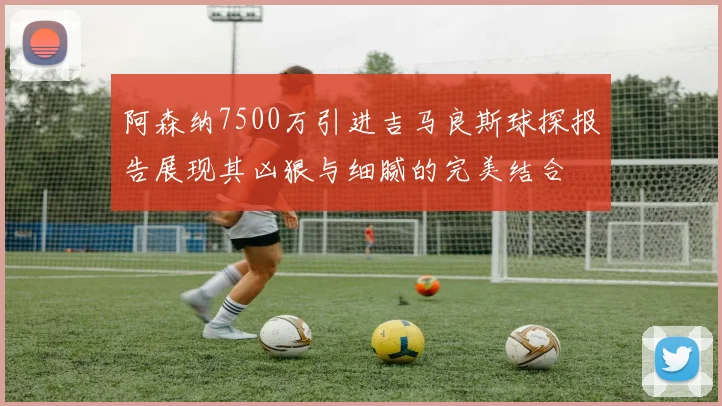 阿森纳7500万引进吉马良斯球探报告展现其凶狠与细腻的完美结合
