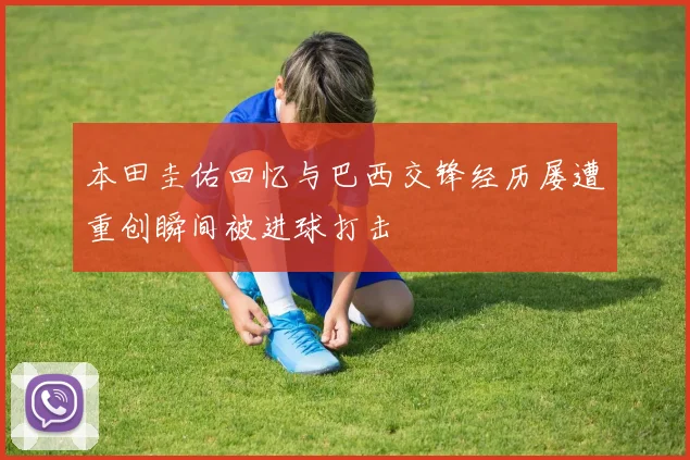 本田圭佑回忆与巴西交锋经历屡遭重创瞬间被进球打击