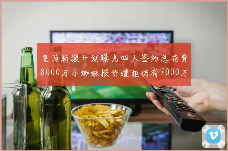 皇马新援计划曝光四人签约总花费8000万小蜘蛛报价遭拒仍有7000万预算