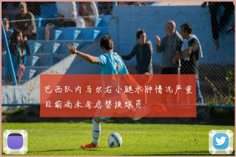 巴西队内马尔右小腿水肿情况严重目前尚未考虑替换球员