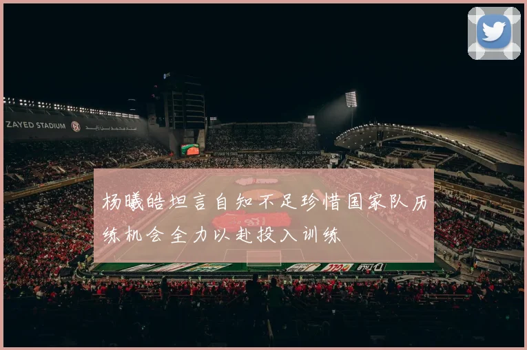 杨曦皓坦言自知不足珍惜国家队历练机会全力以赴投入训练