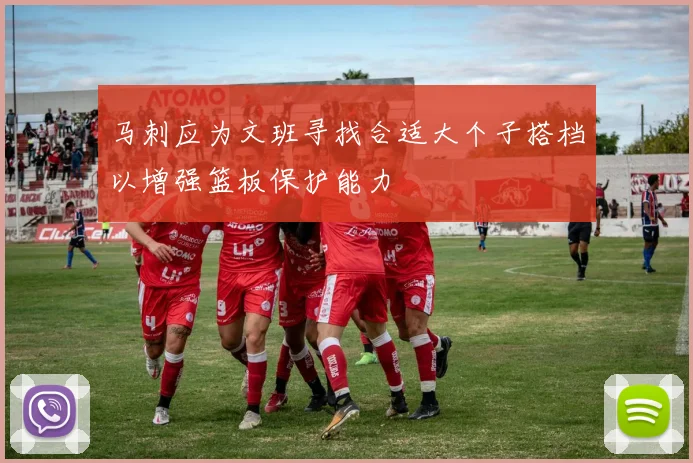 马刺应为文班寻找合适大个子搭档以增强篮板保护能力