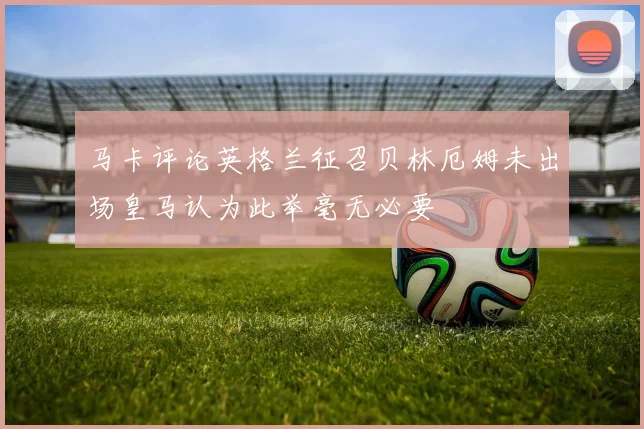 马卡评论英格兰征召贝林厄姆未出场皇马认为此举毫无必要